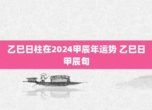 乙巳日柱在2024甲辰年运势 乙巳日甲辰旬