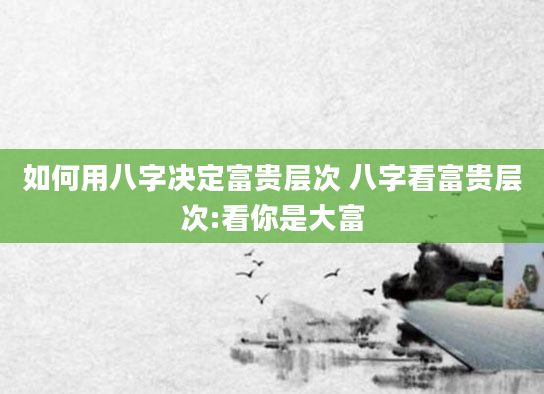 如何用八字决定富贵层次 八字看富贵层次:看你是大富