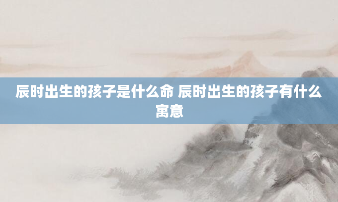 辰时出生的孩子是什么命 辰时出生的孩子有什么寓意