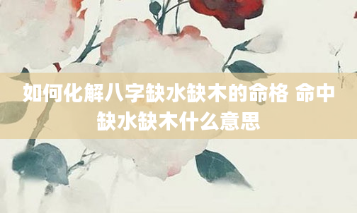 如何化解八字缺水缺木的命格 命中缺水缺木什么意思