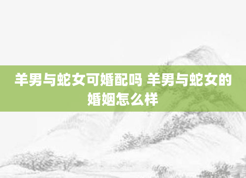 羊男与蛇女可婚配吗 羊男与蛇女的婚姻怎么样