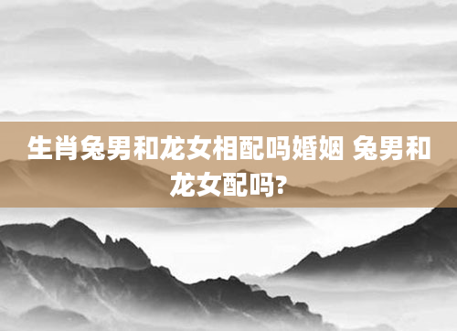 生肖兔男和龙女相配吗婚姻 兔男和龙女配吗?