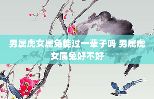 男属虎女属兔能过一辈子吗 男属虎女属兔好不好