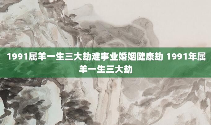 1991属羊一生三大劫难事业婚姻健康劫 1991年属羊一生三大劫