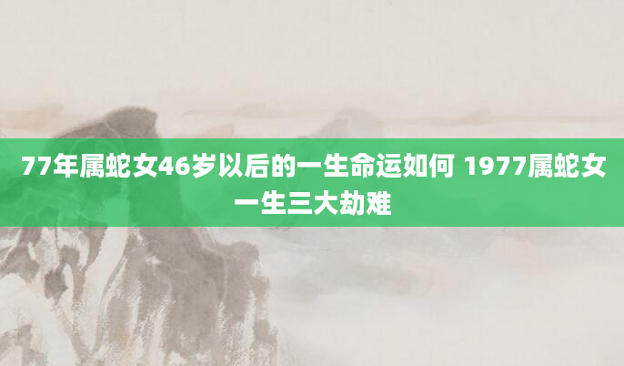 77年属蛇女46岁以后的一生命运如何 1977属蛇女一生三大劫难