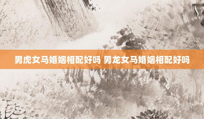 男虎女马婚姻相配好吗 男龙女马婚姻相配好吗