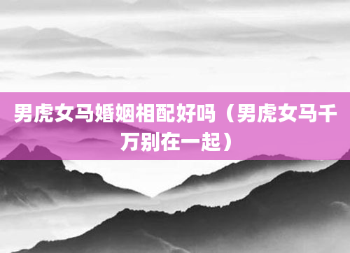 男虎女马婚姻相配好吗（男虎女马千万别在一起）