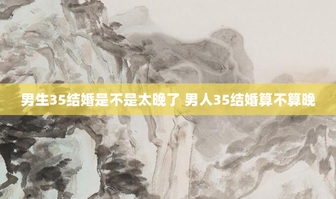 男生35结婚是不是太晚了 男人35结婚算不算晚