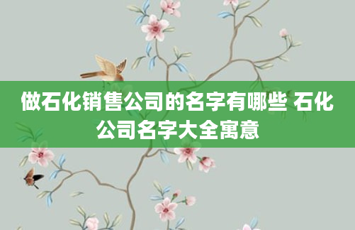 做石化销售公司的名字有哪些 石化公司名字大全寓意