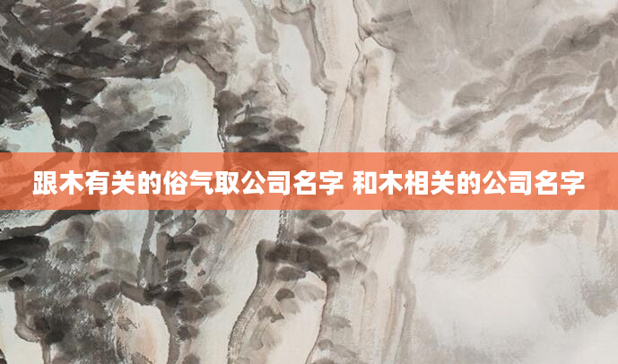 跟木有关的俗气取公司名字 和木相关的公司名字
