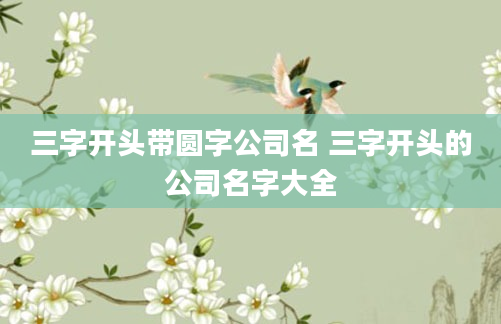 三字开头带圆字公司名 三字开头的公司名字大全