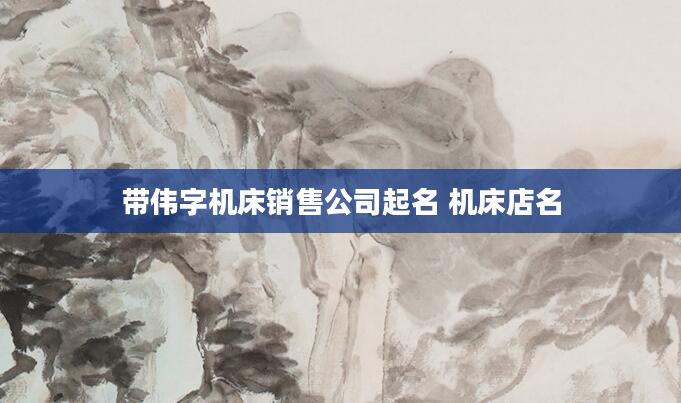 带伟字机床销售公司起名 机床店名