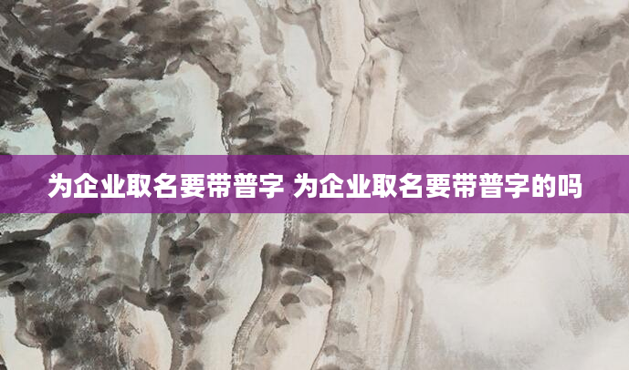 为企业取名要带普字 为企业取名要带普字的吗