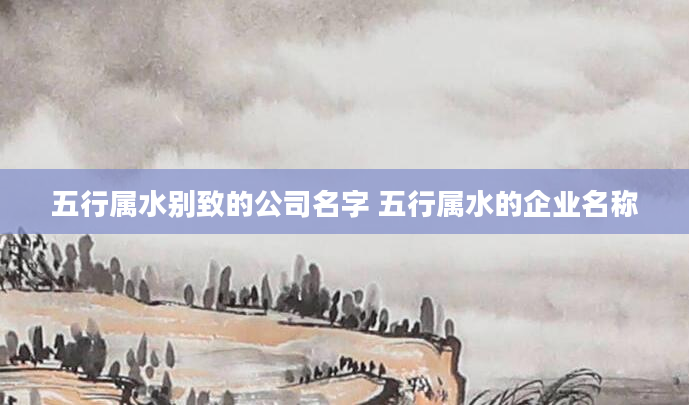 五行属水别致的公司名字 五行属水的企业名称