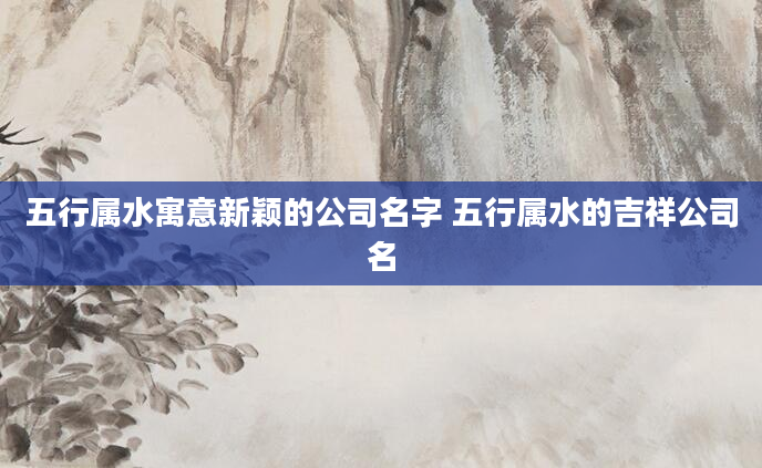 五行属水寓意新颖的公司名字 五行属水的吉祥公司名