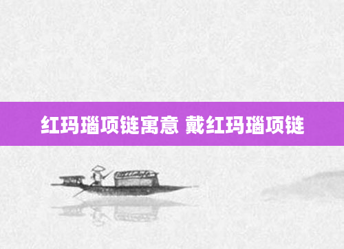 红玛瑙项链寓意 戴红玛瑙项链