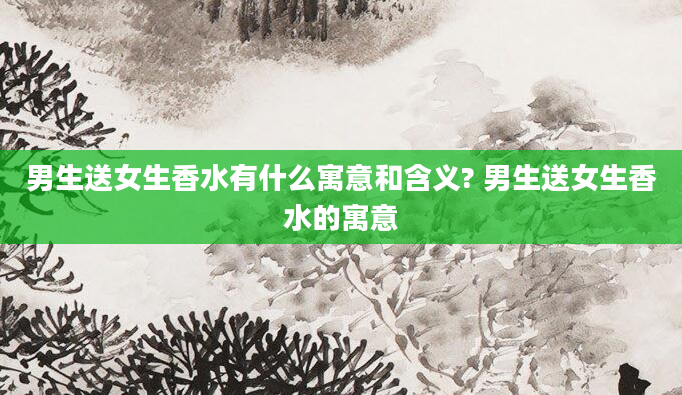 男生送女生香水有什么寓意和含义? 男生送女生香水的寓意