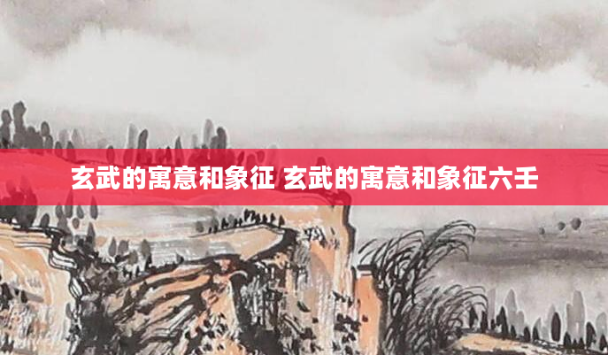 玄武的寓意和象征 玄武的寓意和象征六壬