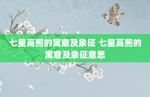 七星高照的寓意及象征 七星高照的寓意及象征意思
