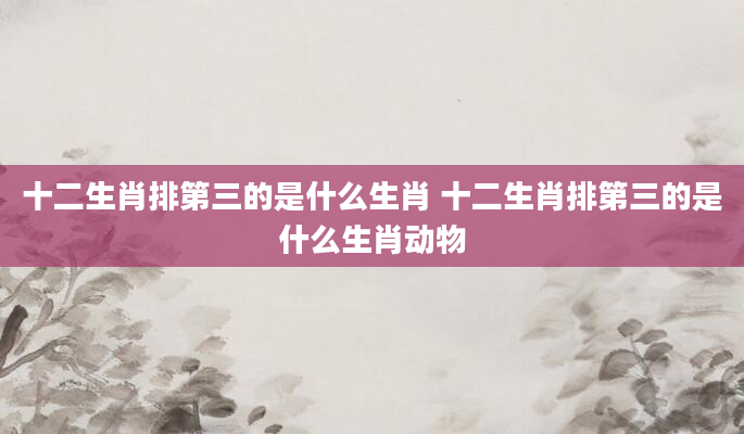 十二生肖排第三的是什么生肖 十二生肖排第三的是什么生肖动物