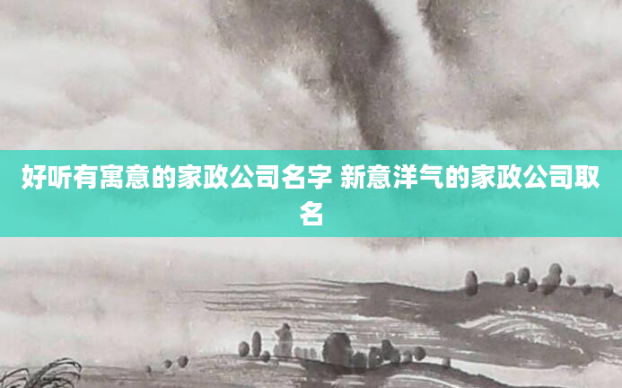 好听有寓意的家政公司名字 新意洋气的家政公司取名