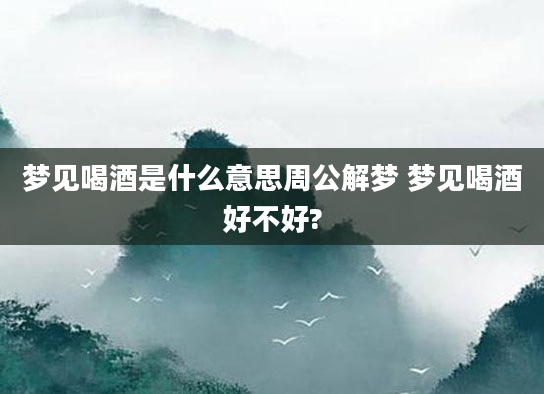 梦见喝酒是什么意思周公解梦 梦见喝酒好不好?