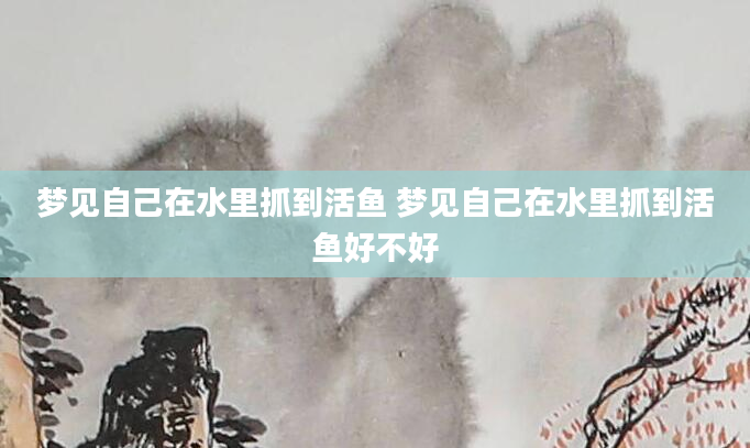 梦见自己在水里抓到活鱼 梦见自己在水里抓到活鱼好不好
