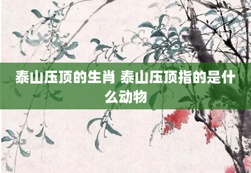 泰山压顶的生肖 泰山压顶指的是什么动物