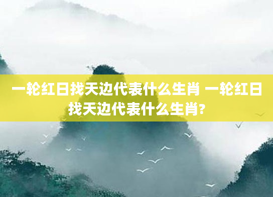 一轮红日找天边代表什么生肖 一轮红日找天边代表什么生肖?