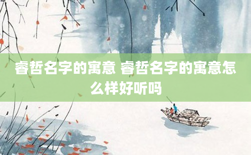 睿哲名字的寓意 睿哲名字的寓意怎么样好听吗