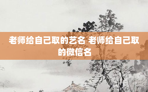 老师给自己取的艺名 老师给自己取的微信名