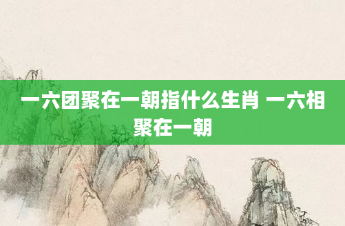 一六团聚在一朝指什么生肖 一六相聚在一朝
