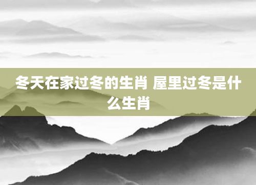 冬天在家过冬的生肖 屋里过冬是什么生肖