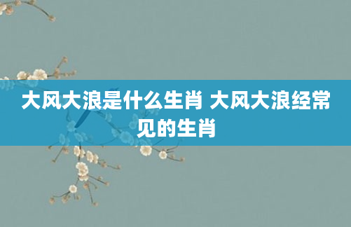 大风大浪是什么生肖 大风大浪经常见的生肖