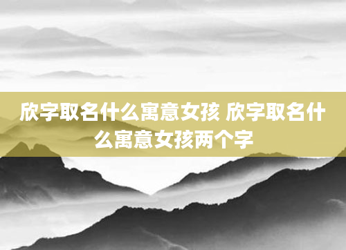 欣字取名什么寓意女孩 欣字取名什么寓意女孩两个字