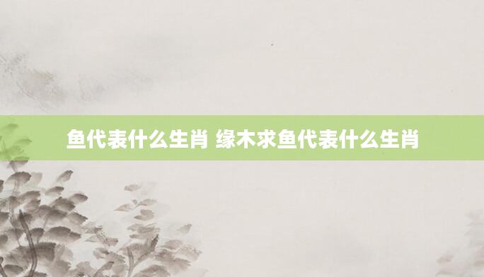 鱼代表什么生肖 缘木求鱼代表什么生肖