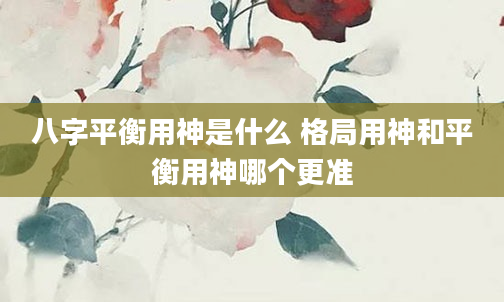 八字平衡用神是什么 格局用神和平衡用神哪个更准