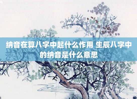 纳音在算八字中起什么作用 生辰八字中的纳音是什么意思