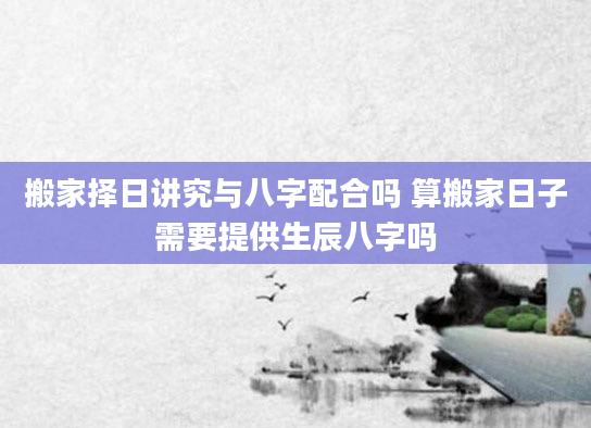搬家择日讲究与八字配合吗 算搬家日子需要提供生辰八字吗