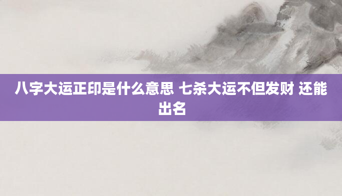 八字大运正印是什么意思 七杀大运不但发财 还能出名