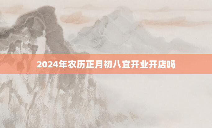 2024年农历正月初八宜开业开店吗