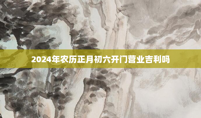 2024年农历正月初六开门营业吉利吗