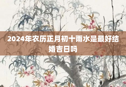 2024年农历正月初十雨水是最好结婚吉日吗