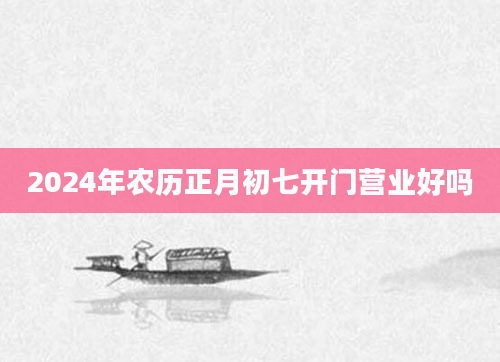 2024年农历正月初七开门营业好吗