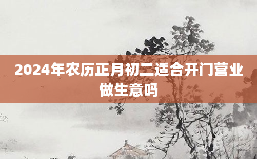 2024年农历正月初二适合开门营业做生意吗