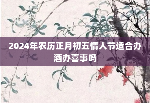 2024年农历正月初五情人节适合办酒办喜事吗