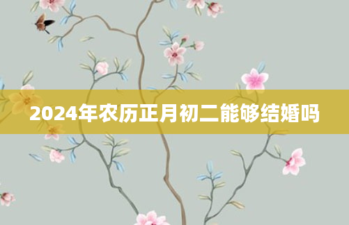 2024年农历正月初二能够结婚吗
