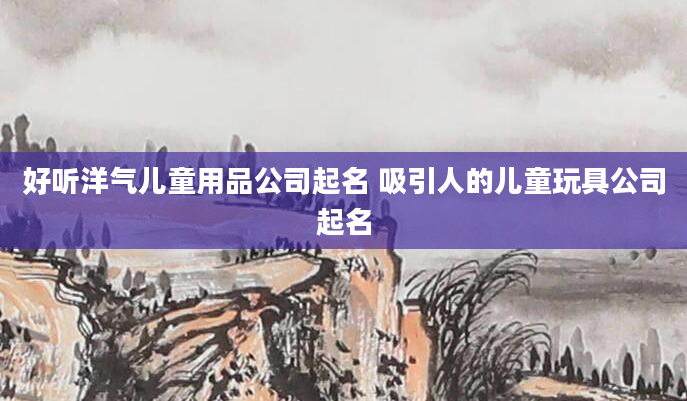 好听洋气儿童用品公司起名 吸引人的儿童玩具公司起名