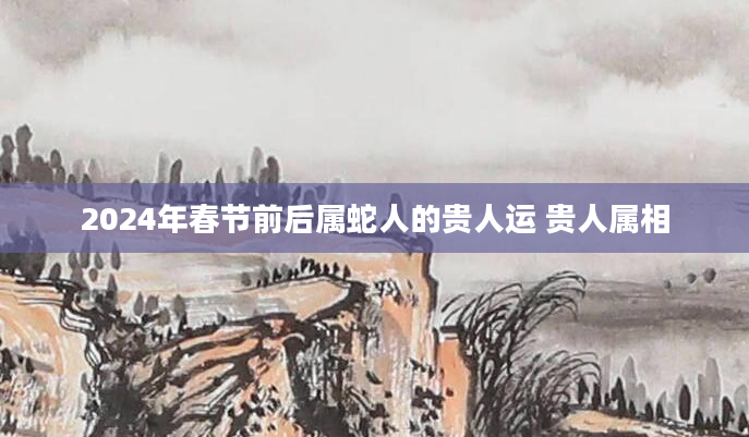 2024年春节前后属蛇人的贵人运 贵人属相