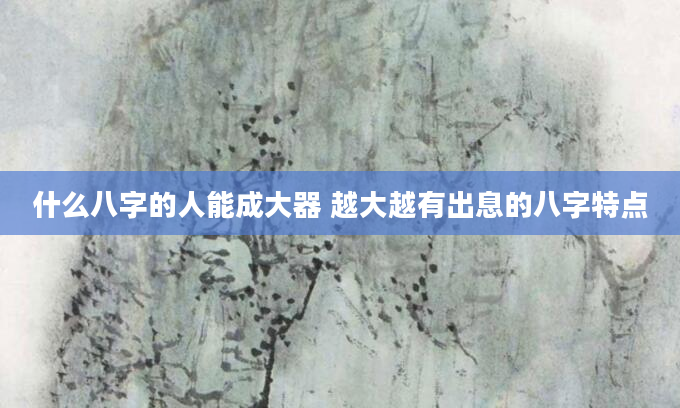什么八字的人能成大器 越大越有出息的八字特点